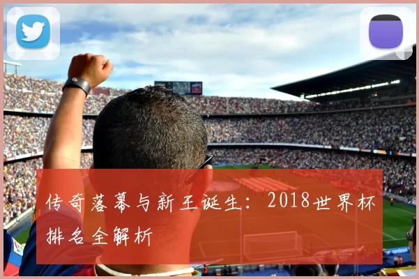 传奇落幕与新王诞生：2018世界杯排名全解析