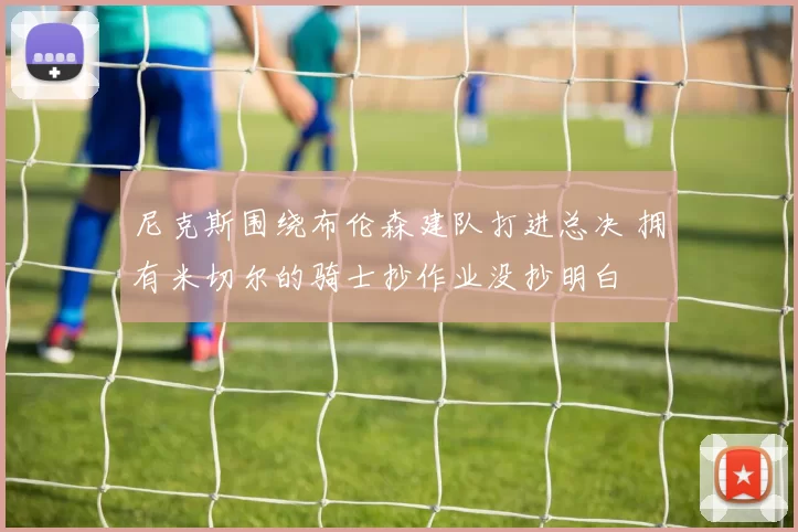 尼克斯围绕布伦森建队打进总决 拥有米切尔的骑士抄作业没抄明白