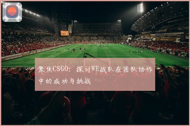 聚焦CSGO:探讨WE战队在团队协作中的成功与挑战