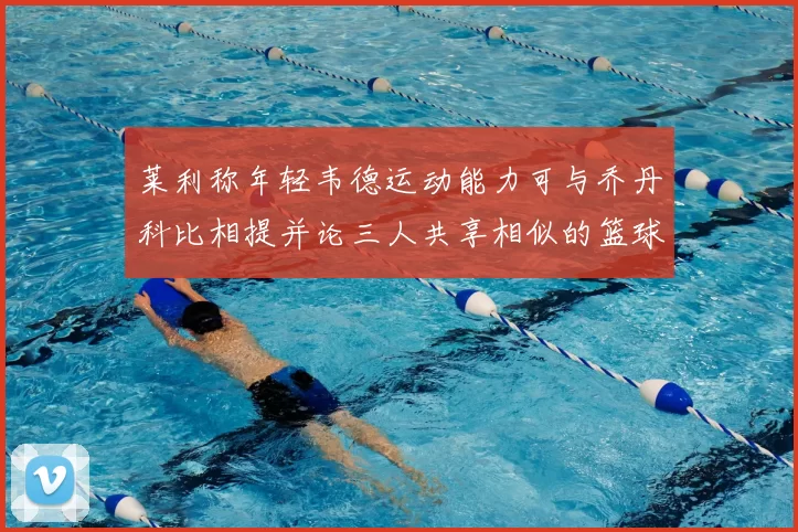 莱利称年轻韦德运动能力可与乔丹科比相提并论三人共享相似的篮球DNA