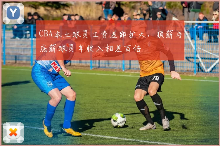 CBA本土球员工资差距扩大，顶薪与底薪球员年收入相差百倍