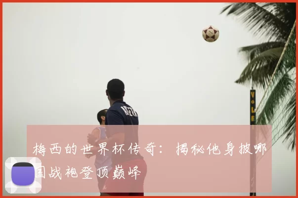 梅西的世界杯传奇:揭秘他身披哪国战袍登顶巅峰
