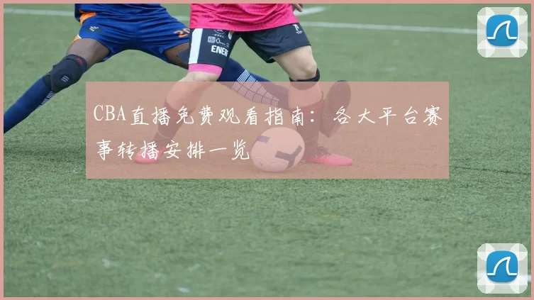 CBA直播免费观看指南:各大平台赛事转播安排一览