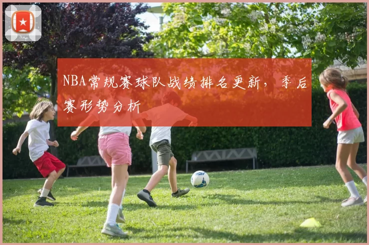 NBA常规赛球队战绩排名更新,季后赛形势分析