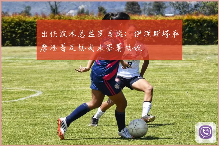 出任技术总监罗马诺:伊涅斯塔和摩洛哥足协尚未签署协议