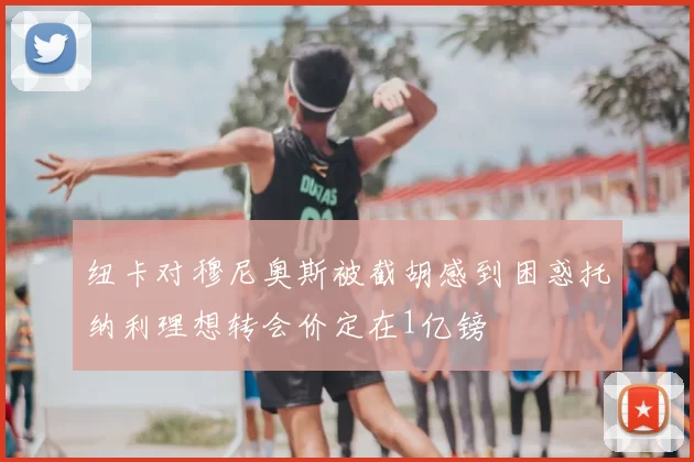 纽卡对穆尼奥斯被截胡感到困惑托纳利理想转会价定在1亿镑