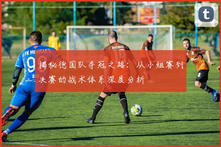 揭秘德国队夺冠之路：从小组赛到决赛的战术体系深度分析