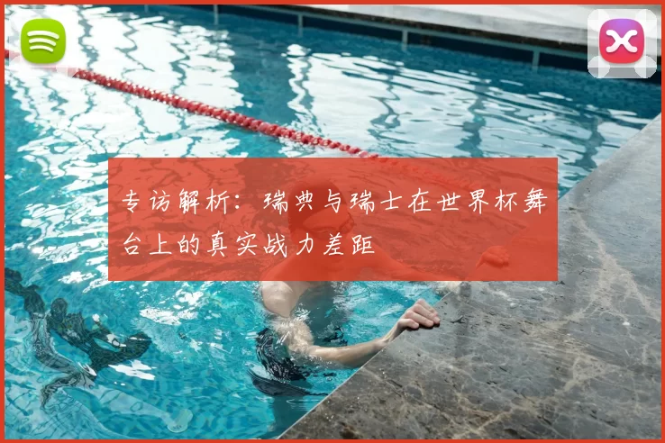 专访解析:瑞典与瑞士在世界杯舞台上的真实战力差距