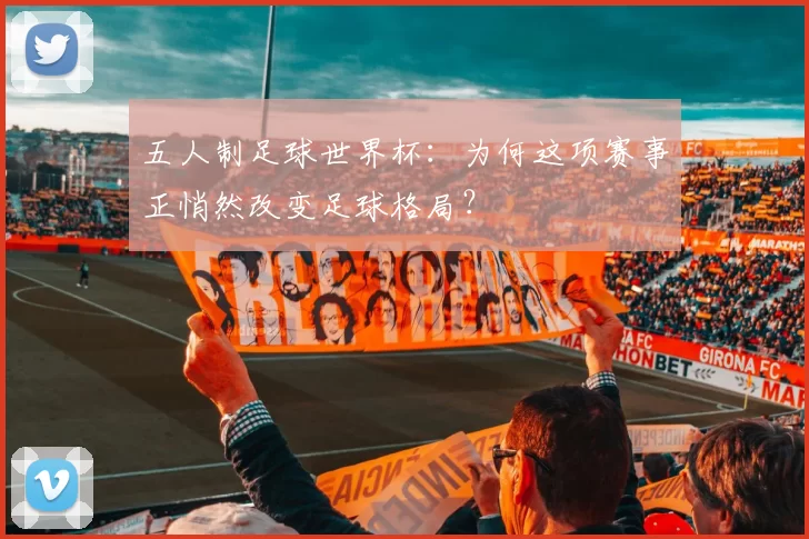 五人制足球世界杯:为何这项赛事正悄然改变足球格局?