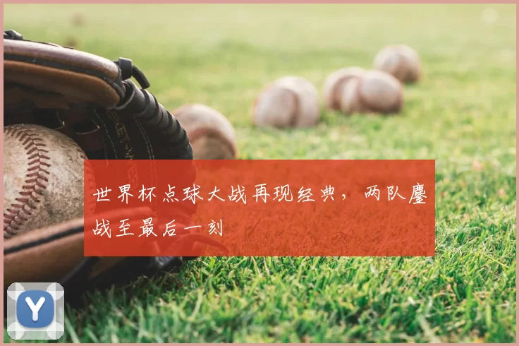 世界杯点球大战再现经典,两队鏖战至最后一刻