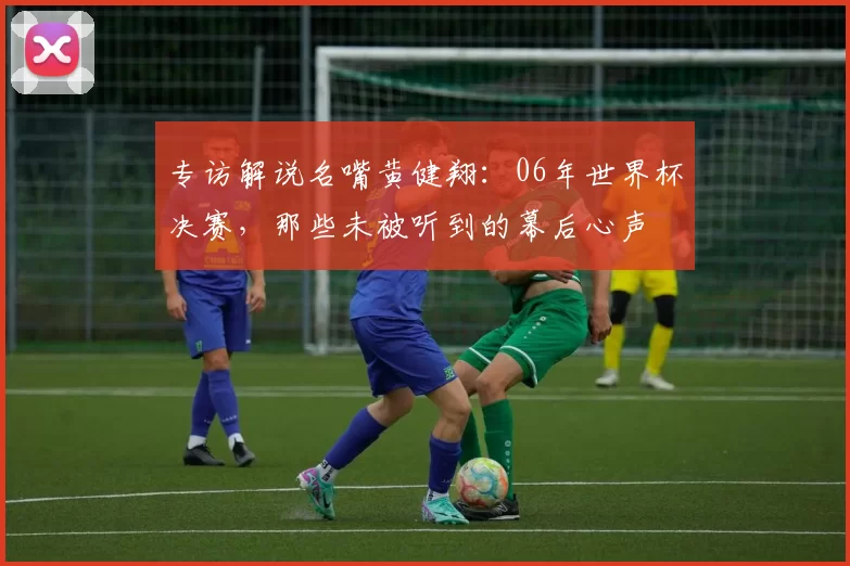 专访解说名嘴黄健翔:06年世界杯决赛,那些未被听到的幕后心声