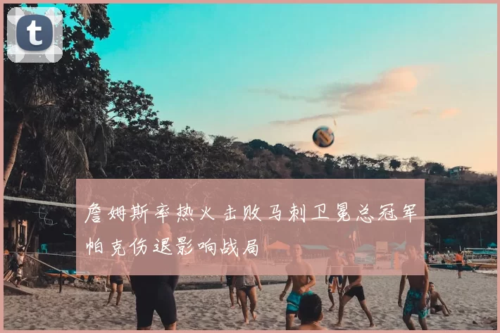 詹姆斯率热火击败马刺卫冕总冠军帕克伤退影响战局