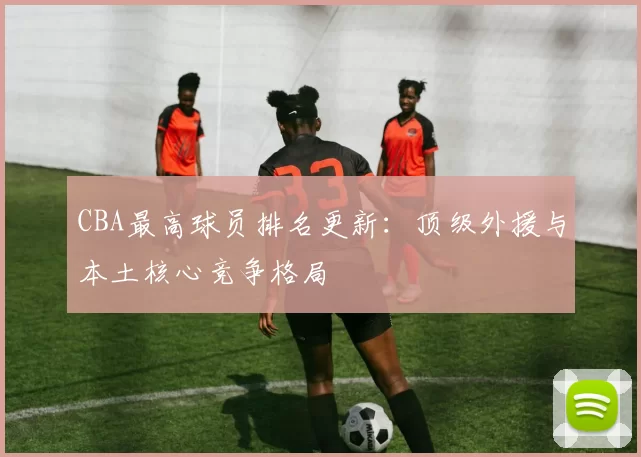 CBA最高球员排名更新:顶级外援与本土核心竞争格局