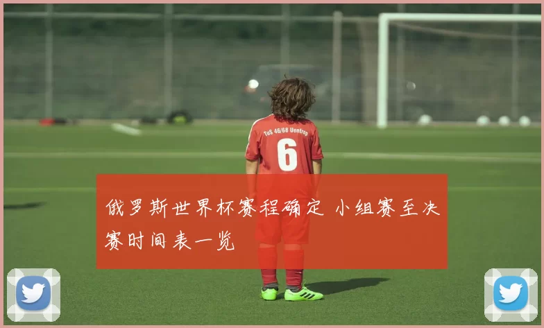 俄罗斯世界杯赛程确定 小组赛至决赛时间表一览