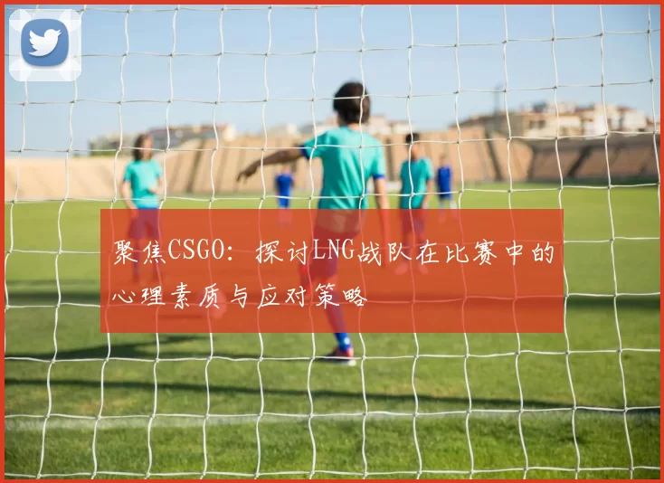 聚焦CSGO:探讨LNG战队在比赛中的心理素质与应对策略