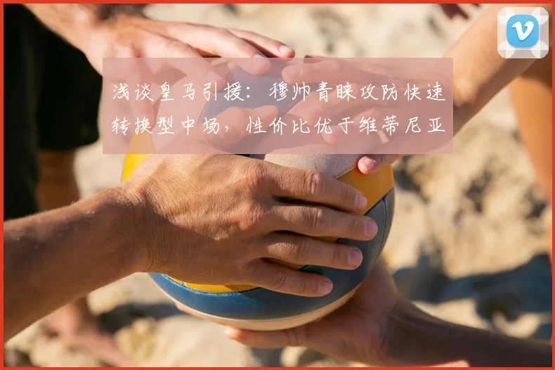 浅谈皇马引援:穆帅青睐攻防快速转换型中场,性价比优于维蒂尼亚