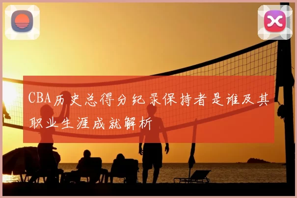 CBA历史总得分纪录保持者是谁及其职业生涯成就解析