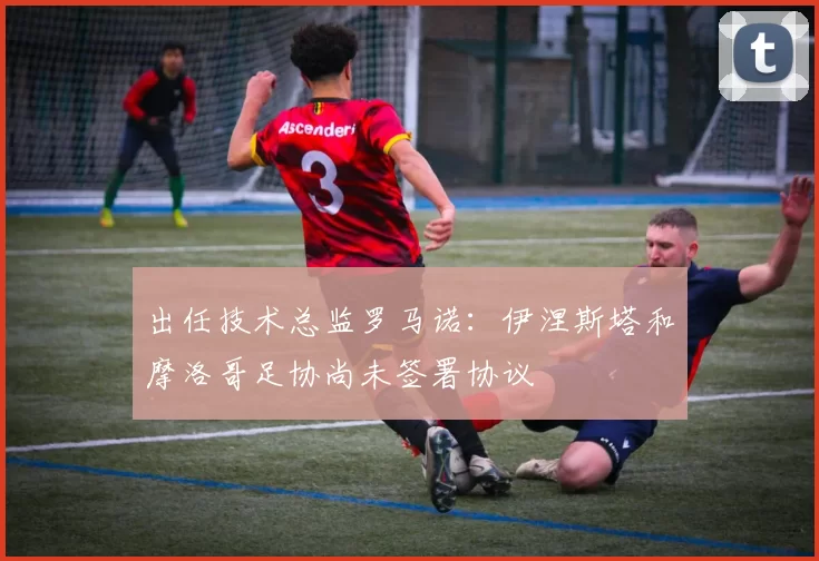 出任技术总监罗马诺:伊涅斯塔和摩洛哥足协尚未签署协议