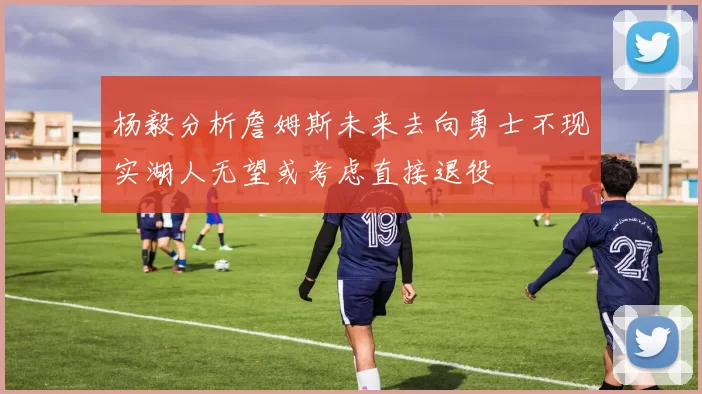 杨毅分析詹姆斯未来去向勇士不现实湖人无望或考虑直接退役