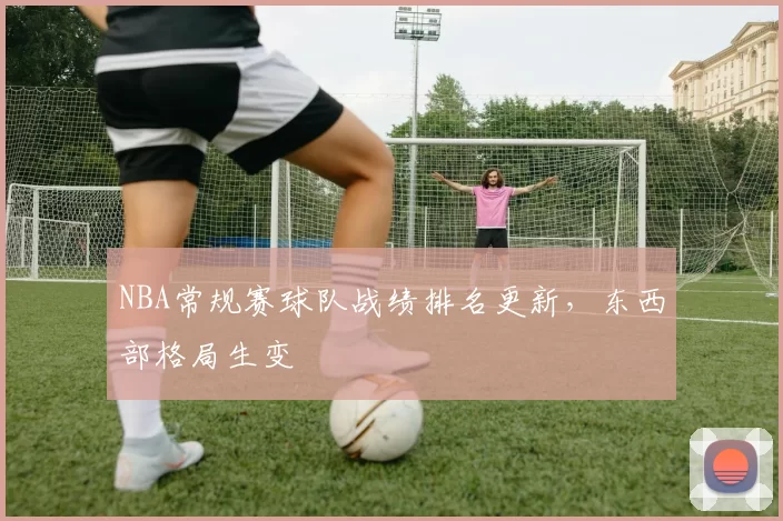 NBA常规赛球队战绩排名更新,东西部格局生变