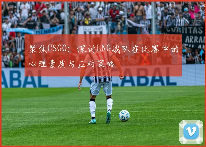 聚焦CSGO：探讨LNG战队在比赛中的心理素质与应对策略