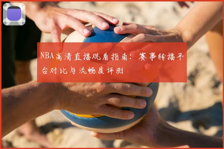 NBA高清直播观看指南:赛事转播平台对比与流畅度评测
