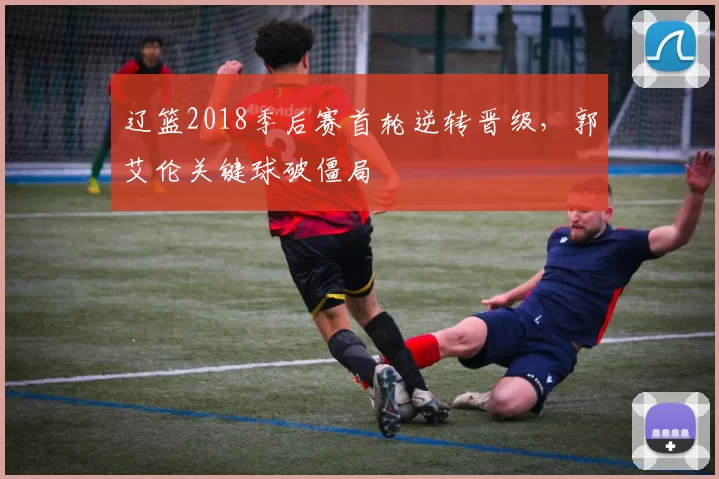 辽篮2018季后赛首轮逆转晋级,郭艾伦关键球破僵局
