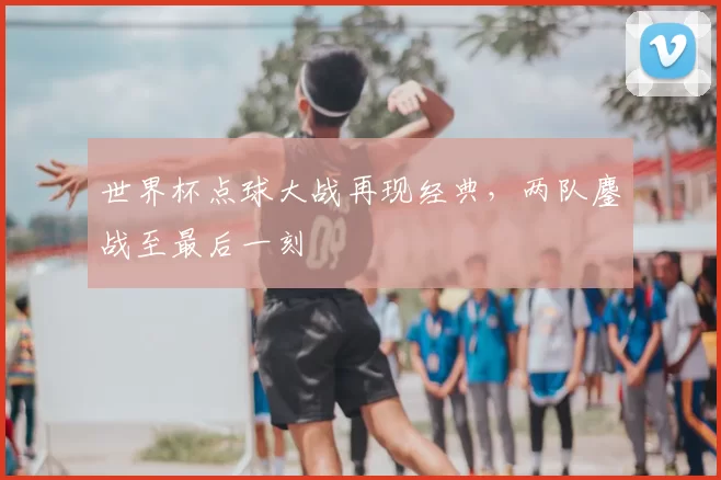 世界杯点球大战再现经典，两队鏖战至最后一刻
