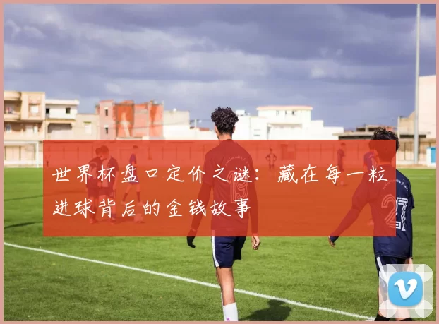 世界杯盘口定价之谜：藏在每一粒进球背后的金钱故事