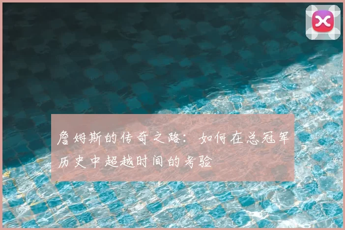 詹姆斯的传奇之路:如何在总冠军历史中超越时间的考验