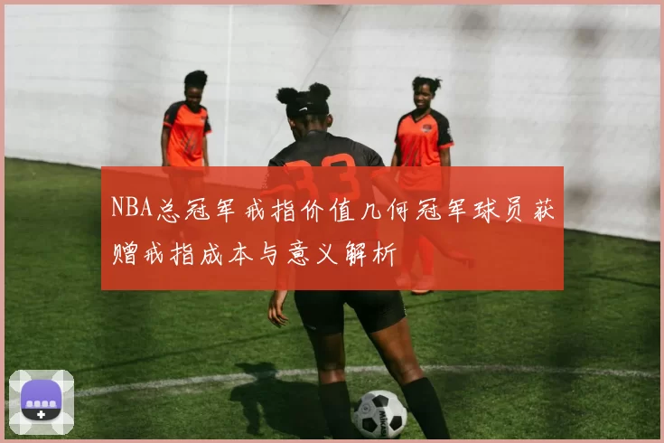 NBA总冠军戒指价值几何冠军球员获赠戒指成本与意义解析
