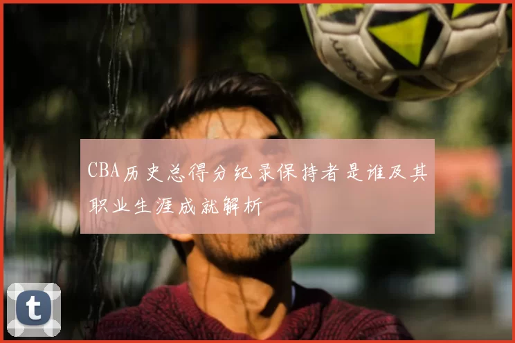 CBA历史总得分纪录保持者是谁及其职业生涯成就解析