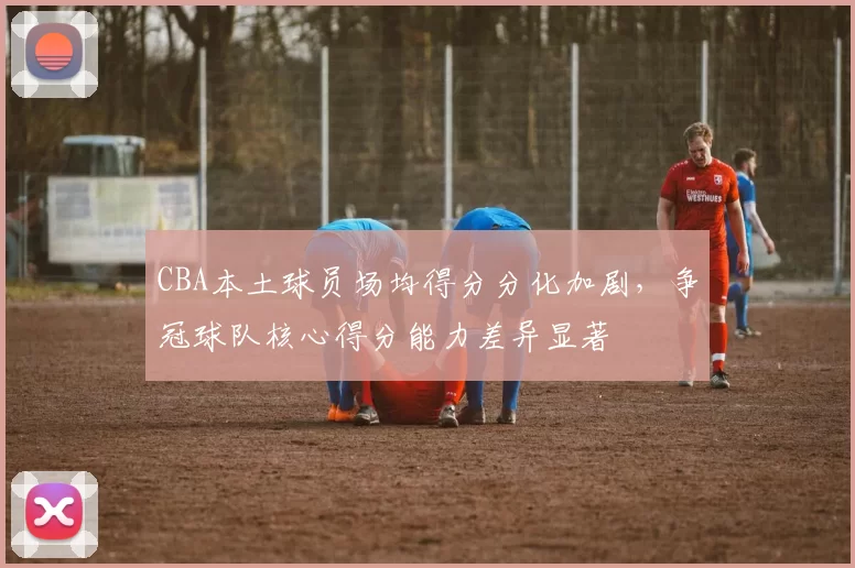 CBA本土球员场均得分分化加剧，争冠球队核心得分能力差异显著