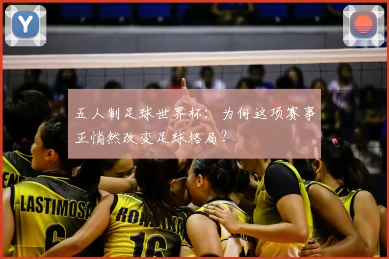 五人制足球世界杯:为何这项赛事正悄然改变足球格局?