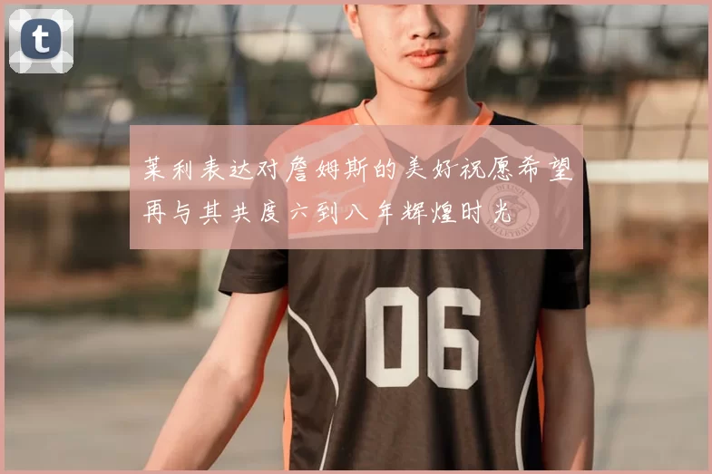 莱利表达对詹姆斯的美好祝愿希望再与其共度六到八年辉煌时光