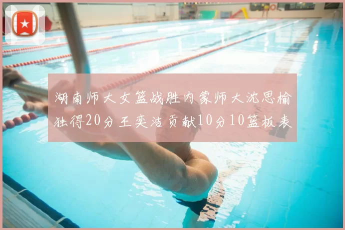 湖南师大女篮战胜内蒙师大沈思榆独得20分王奕洁贡献10分10篮板表现出色