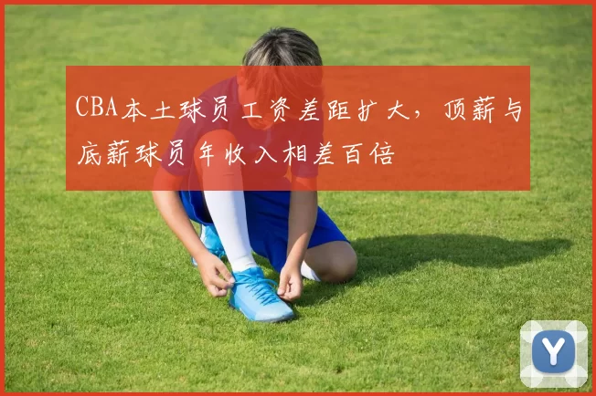 CBA本土球员工资差距扩大,顶薪与底薪球员年收入相差百倍
