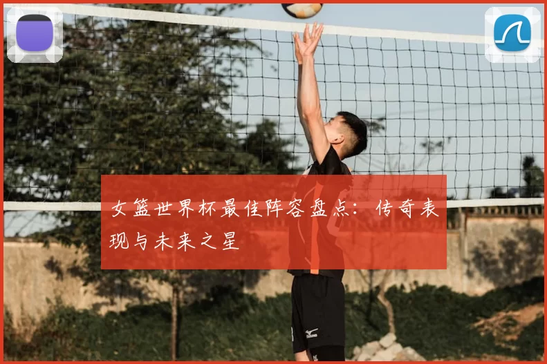 女篮世界杯最佳阵容盘点:传奇表现与未来之星