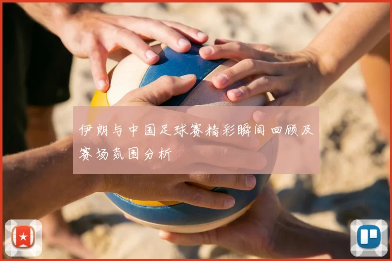 伊朗与中国足球赛精彩瞬间回顾及赛场氛围分析