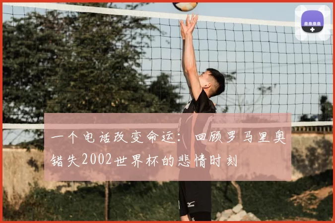 一个电话改变命运:回顾罗马里奥错失2002世界杯的悲情时刻