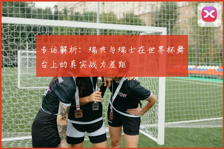 专访解析:瑞典与瑞士在世界杯舞台上的真实战力差距