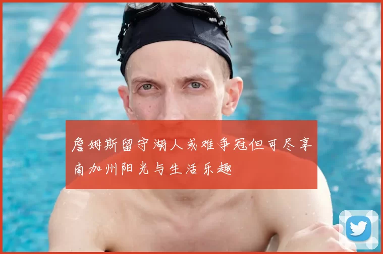 詹姆斯留守湖人或难争冠但可尽享南加州阳光与生活乐趣