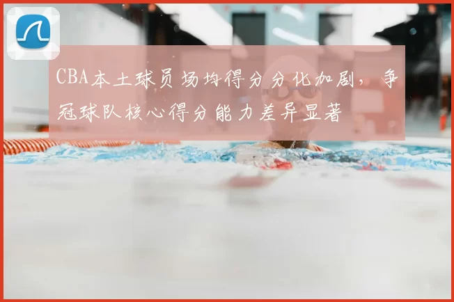CBA本土球员场均得分分化加剧,争冠球队核心得分能力差异显著