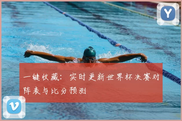 一键收藏:实时更新世界杯决赛对阵表与比分预测