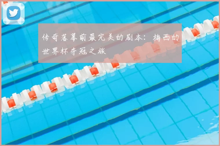 传奇落幕前最完美的剧本:梅西的世界杯夺冠之旅