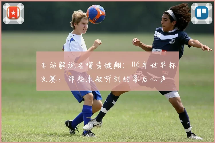 专访解说名嘴黄健翔:06年世界杯决赛,那些未被听到的幕后心声