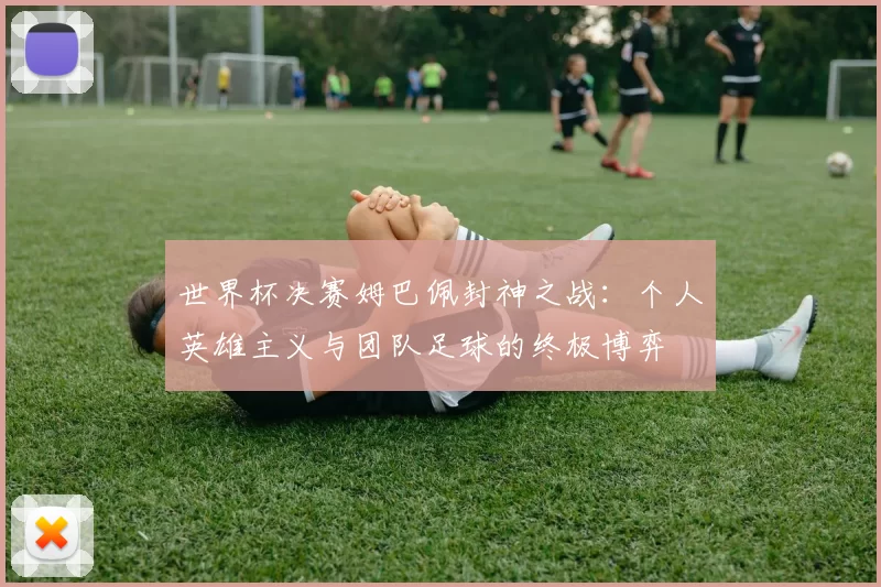 世界杯决赛姆巴佩封神之战:个人英雄主义与团队足球的终极博弈