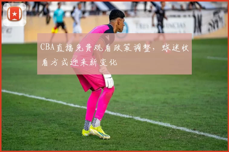 CBA直播免费观看政策调整,球迷收看方式迎来新变化
