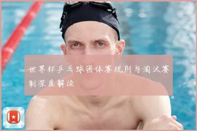 世界杯乒乓球团体赛规则与淘汰赛制深度解读