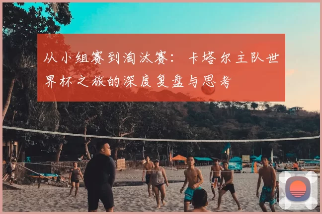 从小组赛到淘汰赛：卡塔尔主队世界杯之旅的深度复盘与思考